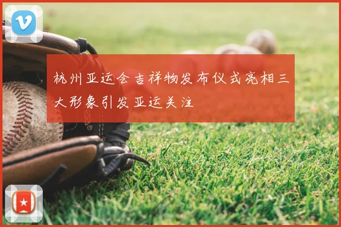 杭州亚运会吉祥物发布仪式亮相三大形象引发亚运关注