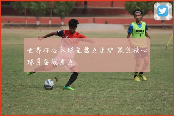世界杯各队球星盘点出炉 聚焦核心球员备战看点