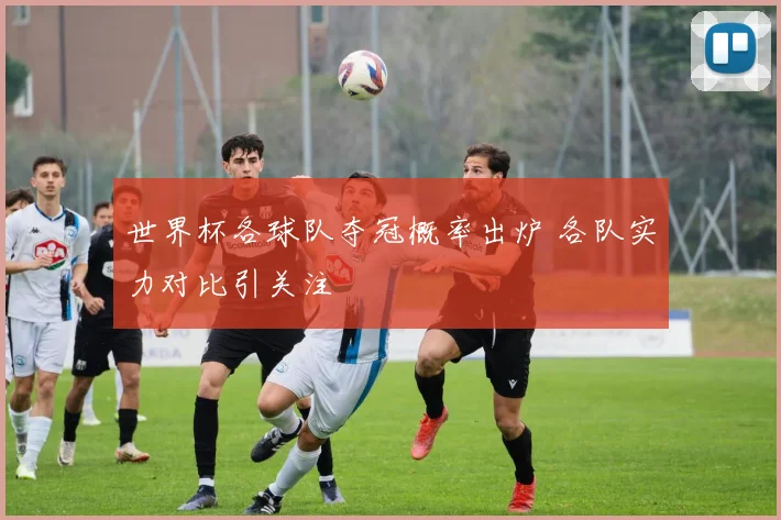 世界杯各球队夺冠概率出炉 各队实力对比引关注