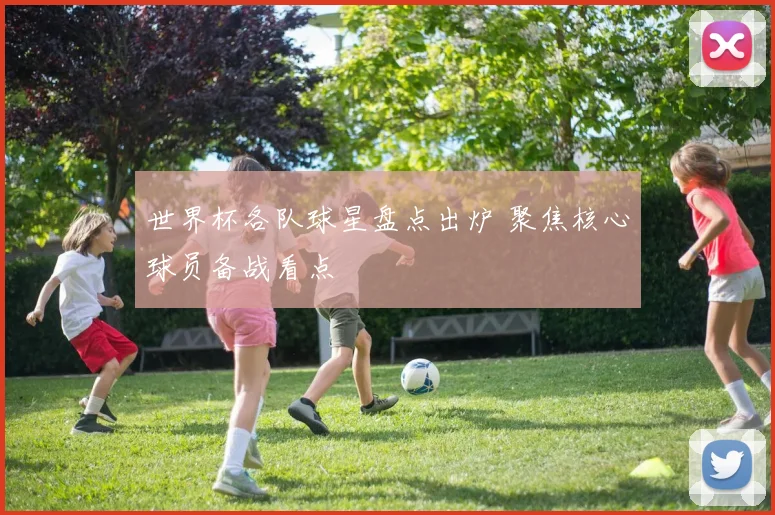 世界杯各队球星盘点出炉 聚焦核心球员备战看点